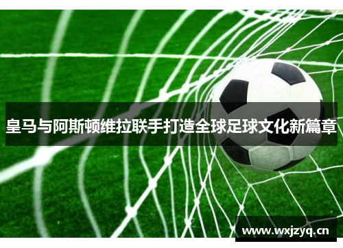 皇马与阿斯顿维拉联手打造全球足球文化新篇章